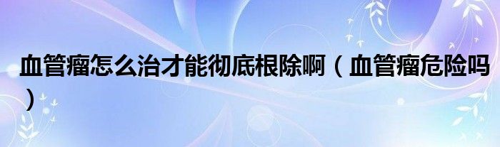 血管瘤怎么治才能徹底根除?。ㄑ芰鑫ｋU(xiǎn)嗎）