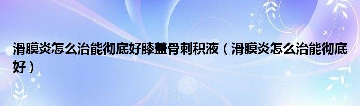 滑膜炎怎么治能徹底好膝蓋骨刺積液（滑膜炎怎么治能徹底好）