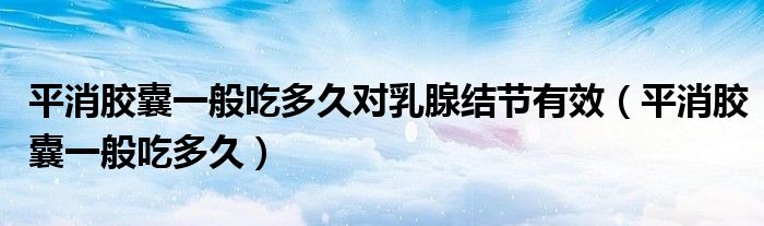 平消膠囊一般吃多久對乳腺結(jié)節(jié)有效（平消膠囊一般吃多久）