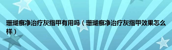 珊瑚癬凈治療灰指甲有用嗎（珊瑚癬凈治療灰指甲效果怎么樣）