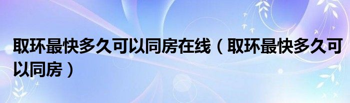 取環(huán)最快多久可以同房在線（取環(huán)最快多久可以同房）