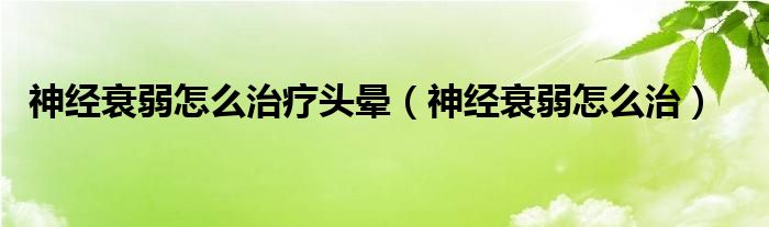 神經(jīng)衰弱怎么治療頭暈（神經(jīng)衰弱怎么治）