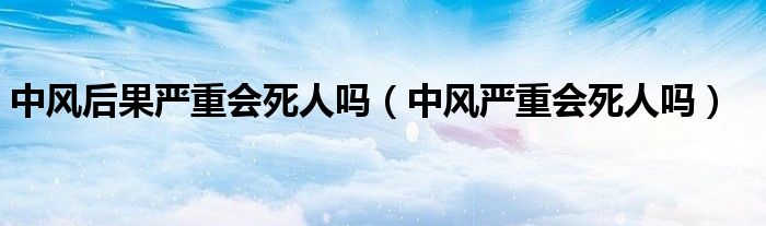 中風(fēng)后果嚴(yán)重會死人嗎（中風(fēng)嚴(yán)重會死人嗎）