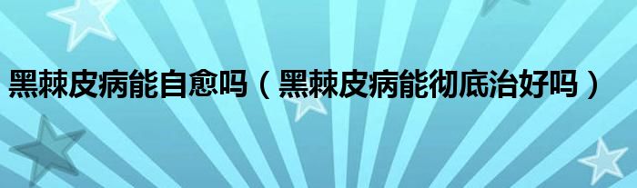 黑棘皮病能自愈嗎（黑棘皮病能徹底治好嗎）