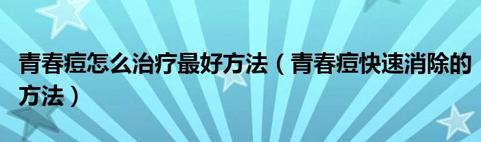 青春痘怎么治療最好方法（青春痘快速消除的方法）