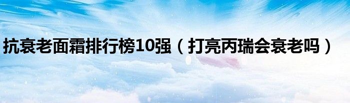 抗衰老面霜排行榜10強(qiáng)（打亮丙瑞會(huì)衰老嗎）