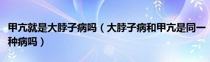 甲亢就是大脖子病嗎（大脖子病和甲亢是同一種病嗎）