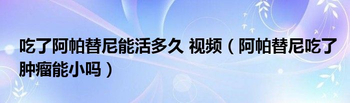 吃了阿帕替尼能活多久 視頻（阿帕替尼吃了腫瘤能小嗎）