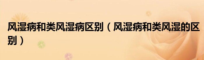 風(fēng)濕病和類風(fēng)濕病區(qū)別（風(fēng)濕病和類風(fēng)濕的區(qū)別）