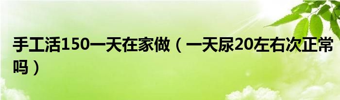 手工活150一天在家做（一天尿20左右次正常嗎）