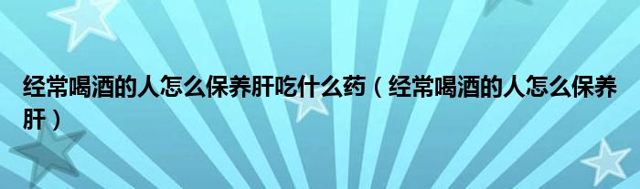 經(jīng)常喝酒的人怎么保養(yǎng)肝吃什么藥（經(jīng)常喝酒的人怎么保養(yǎng)肝）