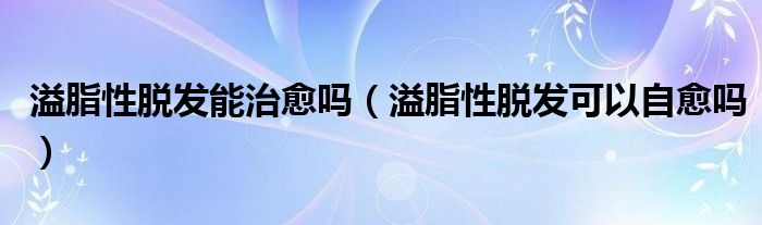 溢脂性脫發(fā)能治愈嗎（溢脂性脫發(fā)可以自愈嗎）