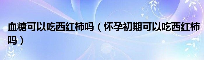 血糖可以吃西紅柿嗎（懷孕初期可以吃西紅柿嗎）