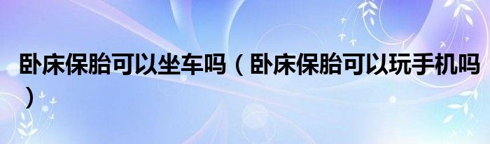 臥床保胎可以坐車嗎（臥床保胎可以玩手機(jī)嗎）