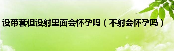 沒帶套但沒射里面會懷孕嗎（不射會懷孕嗎）