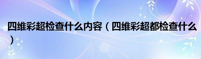 四維彩超檢查什么內(nèi)容（四維彩超都檢查什么）