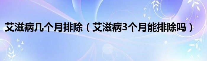 艾滋病幾個(gè)月排除（艾滋病3個(gè)月能排除嗎）