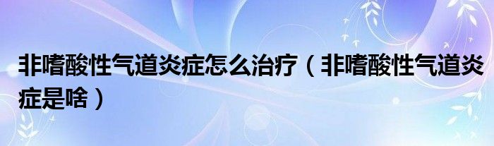 非嗜酸性氣道炎癥怎么治療（非嗜酸性氣道炎癥是啥）