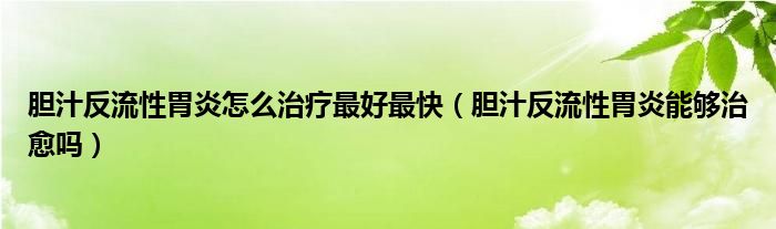 膽汁反流性胃炎怎么治療最好最快（膽汁反流性胃炎能夠治愈嗎）