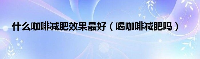 什么咖啡減肥效果最好（喝咖啡減肥嗎）