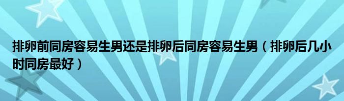 排卵前同房容易生男還是排卵后同房容易生男（排卵后幾小時同房最好）