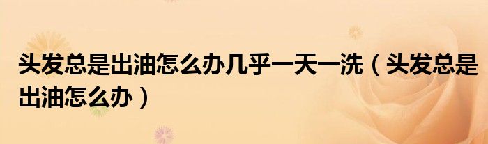 頭發(fā)總是出油怎么辦幾乎一天一洗（頭發(fā)總是出油怎么辦）