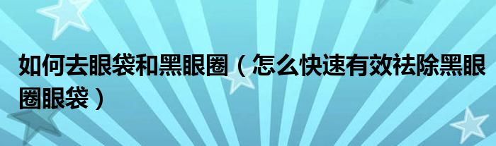 如何去眼袋和黑眼圈（怎么快速有效祛除黑眼圈眼袋）