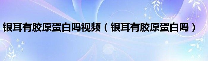 銀耳有膠原蛋白嗎視頻（銀耳有膠原蛋白嗎）