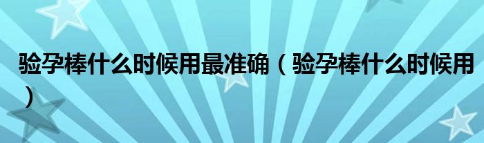 驗(yàn)孕棒什么時(shí)候用最準(zhǔn)確（驗(yàn)孕棒什么時(shí)候用）