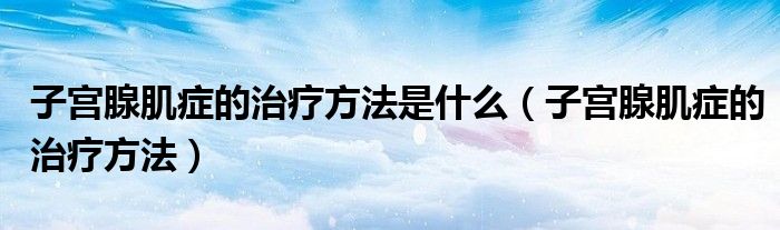 子宮腺肌癥的治療方法是什么（子宮腺肌癥的治療方法）