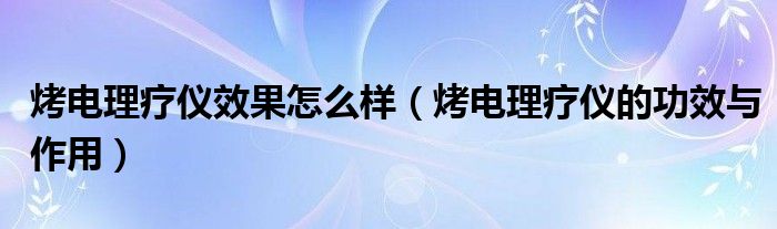 烤電理療儀效果怎么樣（烤電理療儀的功效與作用）