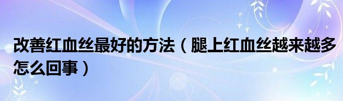 改善紅血絲最好的方法（腿上紅血絲越來越多怎么回事）