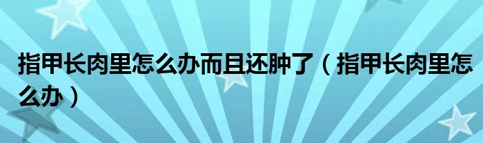 指甲長(zhǎng)肉里怎么辦而且還腫了（指甲長(zhǎng)肉里怎么辦）