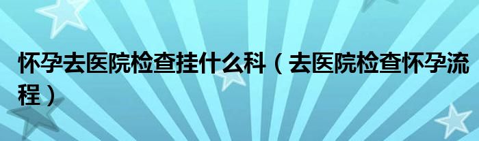 懷孕去醫(yī)院檢查掛什么科（去醫(yī)院檢查懷孕流程）