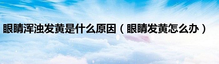 眼睛渾濁發(fā)黃是什么原因（眼睛發(fā)黃怎么辦）