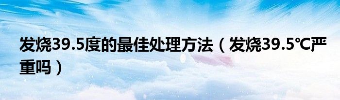 發(fā)燒39.5度的最佳處理方法（發(fā)燒39.5℃嚴(yán)重嗎）