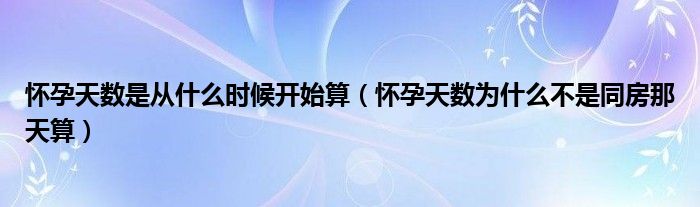 懷孕天數(shù)是從什么時(shí)候開始算（懷孕天數(shù)為什么不是同房那天算）