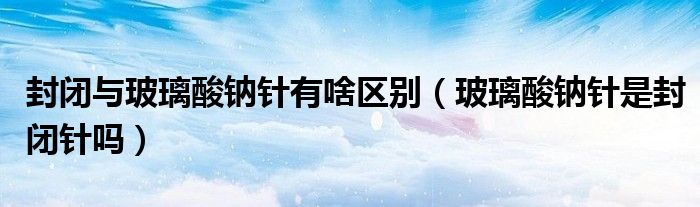 封閉與玻璃酸鈉針有啥區(qū)別（玻璃酸鈉針是封閉針嗎）