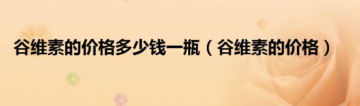 谷維素的價(jià)格多少錢一瓶（谷維素的價(jià)格）