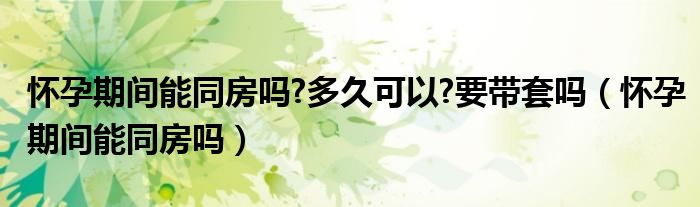 懷孕期間能同房嗎?多久可以?要帶套嗎（懷孕期間能同房嗎）