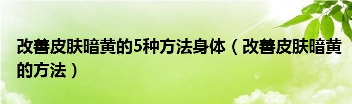 改善皮膚暗黃的5種方法身體（改善皮膚暗黃的方法）