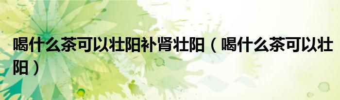 喝什么茶可以壯陽補(bǔ)腎壯陽（喝什么茶可以壯陽）