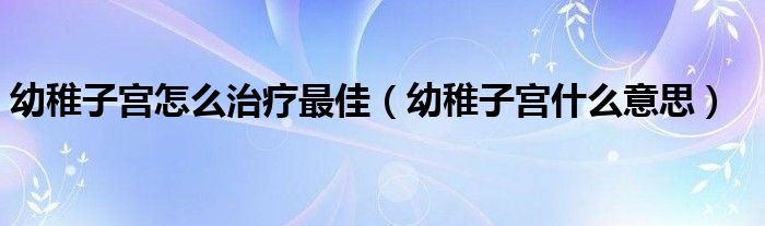 幼稚子宮怎么治療最佳（幼稚子宮什么意思）