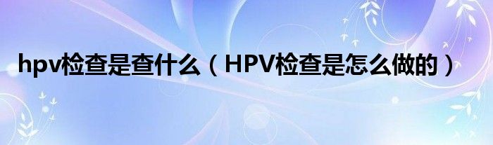 hpv檢查是查什么（HPV檢查是怎么做的）