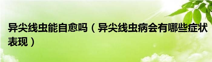 異尖線蟲能自愈嗎（異尖線蟲病會(huì)有哪些癥狀表現(xiàn)）