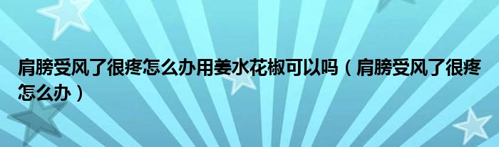 肩膀受風了很疼怎么辦用姜水花椒可以嗎（肩膀受風了很疼怎么辦）