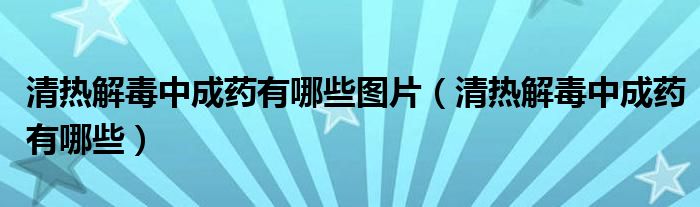 清熱解毒中成藥有哪些圖片（清熱解毒中成藥有哪些）