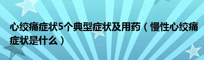 心絞痛癥狀5個(gè)典型癥狀及用藥（慢性心絞痛癥狀是什么）