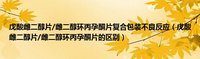 戊酸雌二醇片/雌二醇環(huán)丙孕酮片復(fù)合包裝不良反應(yīng)（戊酸雌二醇片/雌二醇環(huán)丙孕酮片的區(qū)別）