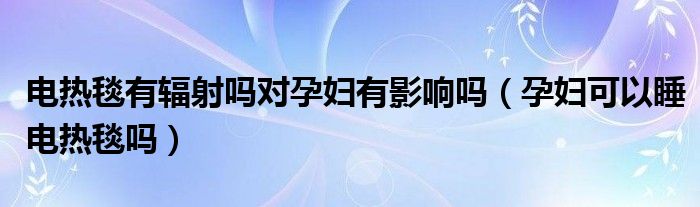 電熱毯有輻射嗎對(duì)孕婦有影響嗎（孕婦可以睡電熱毯嗎）